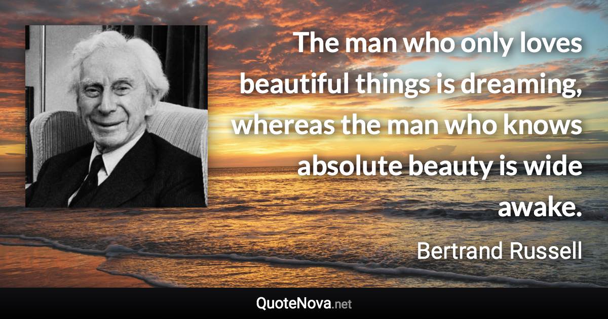 The man who only loves beautiful things is dreaming, whereas the man who knows absolute beauty is wide awake. - Bertrand Russell quote