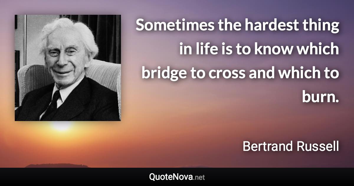Sometimes the hardest thing in life is to know which bridge to cross and which to burn. - Bertrand Russell quote