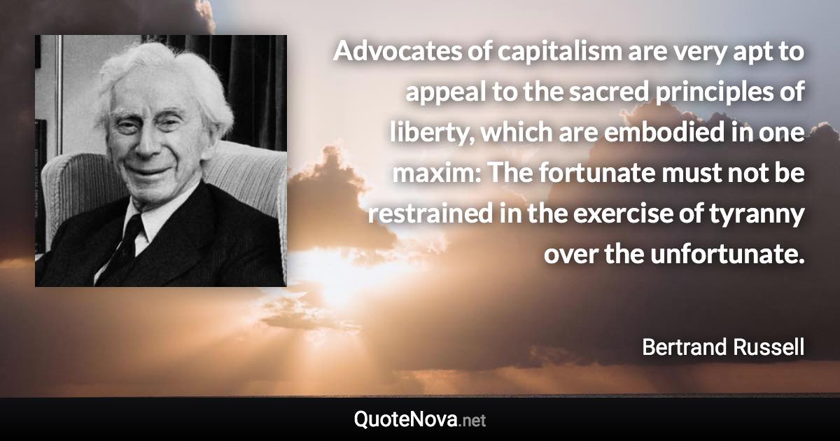 Advocates of capitalism are very apt to appeal to the sacred principles of liberty, which are embodied in one maxim: The fortunate must not be restrained in the exercise of tyranny over the unfortunate. - Bertrand Russell quote