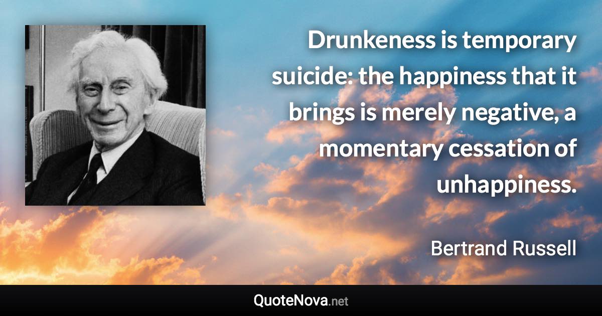 Drunkeness is temporary suicide: the happiness that it brings is merely negative, a momentary cessation of unhappiness. - Bertrand Russell quote