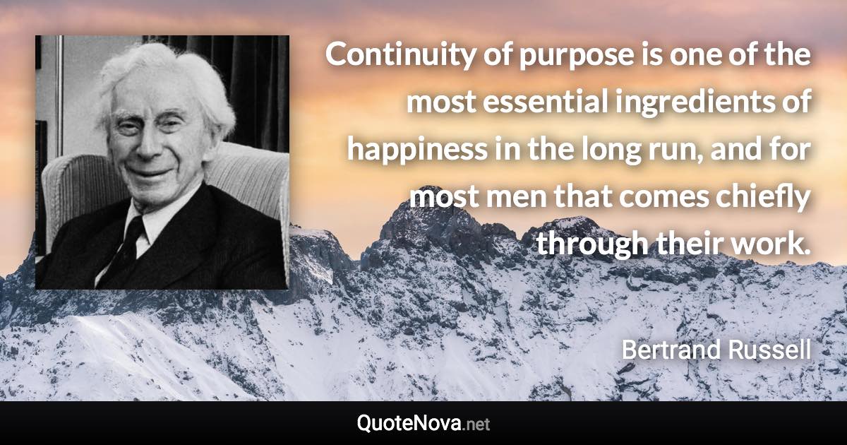 Continuity of purpose is one of the most essential ingredients of happiness in the long run, and for most men that comes chiefly through their work. - Bertrand Russell quote