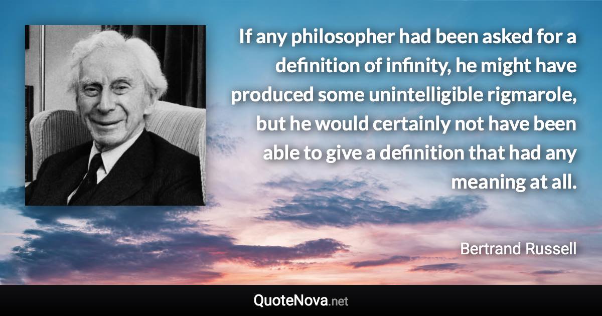 If any philosopher had been asked for a definition of infinity, he might have produced some unintelligible rigmarole, but he would certainly not have been able to give a definition that had any meaning at all. - Bertrand Russell quote