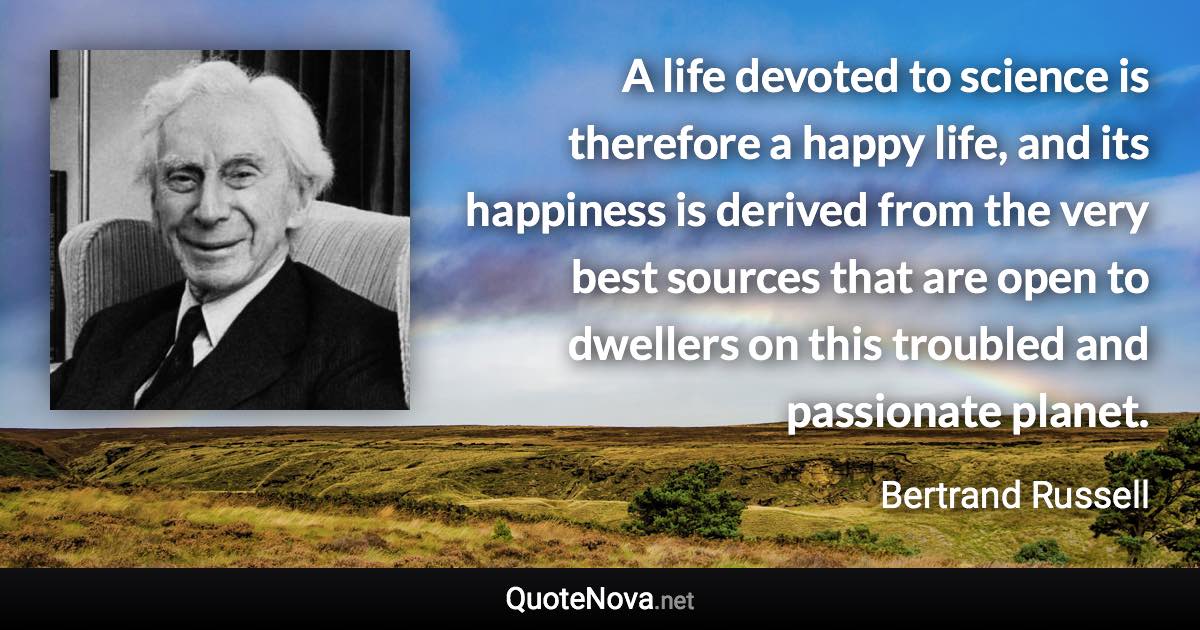 A life devoted to science is therefore a happy life, and its happiness is derived from the very best sources that are open to dwellers on this troubled and passionate planet. - Bertrand Russell quote