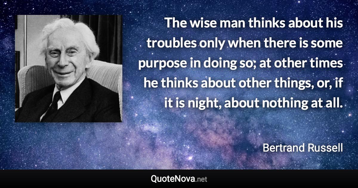 The wise man thinks about his troubles only when there is some purpose in doing so; at other times he thinks about other things, or, if it is night, about nothing at all. - Bertrand Russell quote