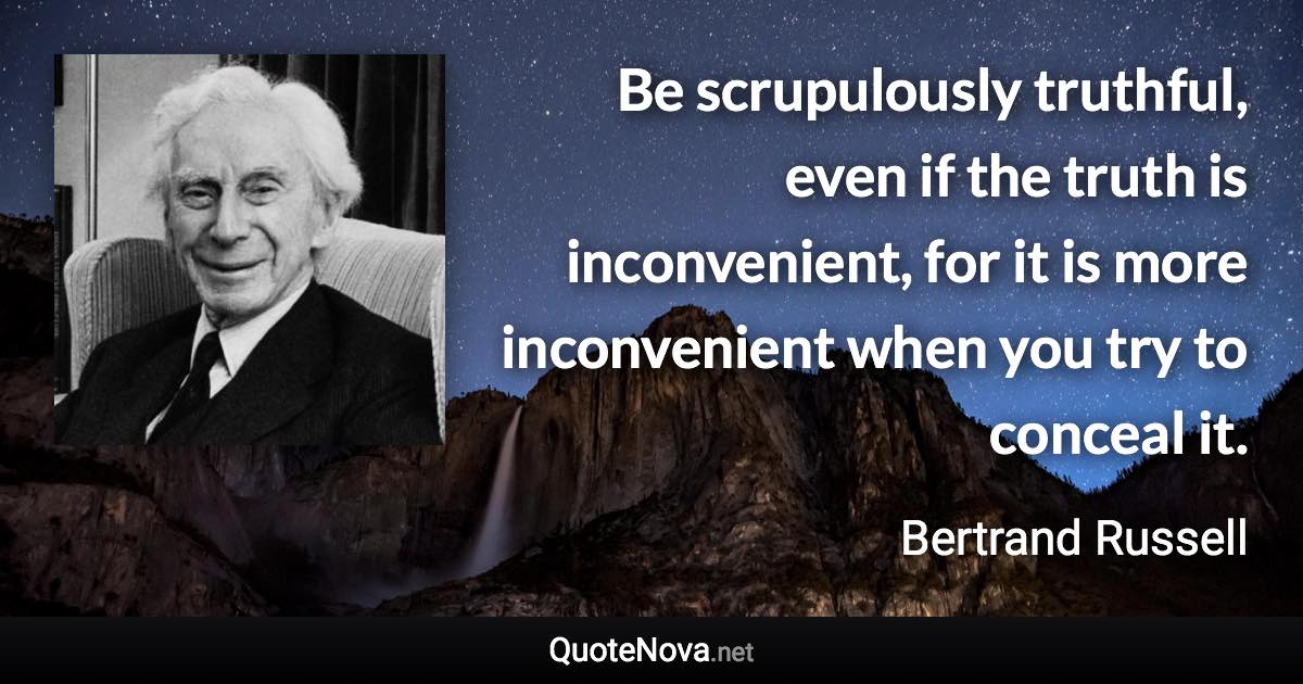 Be scrupulously truthful, even if the truth is inconvenient, for it is more inconvenient when you try to conceal it. - Bertrand Russell quote