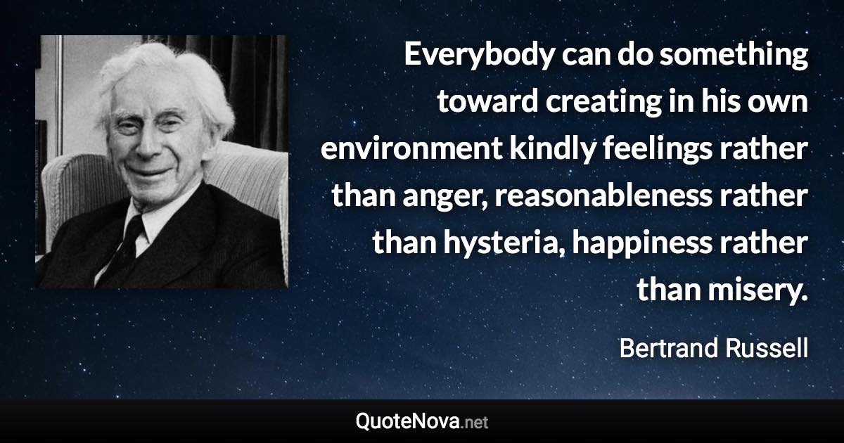 Everybody can do something toward creating in his own environment kindly feelings rather than anger, reasonableness rather than hysteria, happiness rather than misery. - Bertrand Russell quote