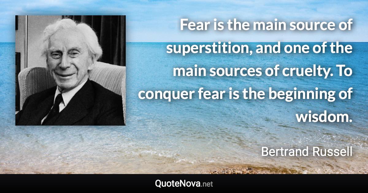 Fear is the main source of superstition, and one of the main sources of cruelty. To conquer fear is the beginning of wisdom. - Bertrand Russell quote