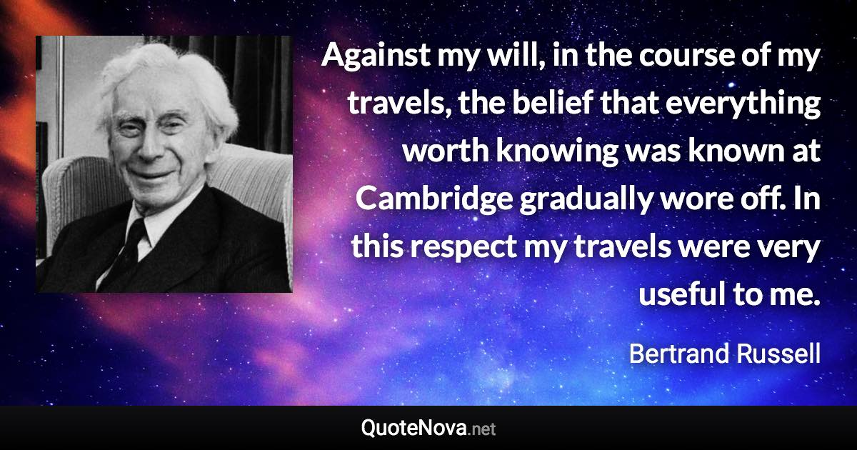 Against my will, in the course of my travels, the belief that everything worth knowing was known at Cambridge gradually wore off. In this respect my travels were very useful to me. - Bertrand Russell quote