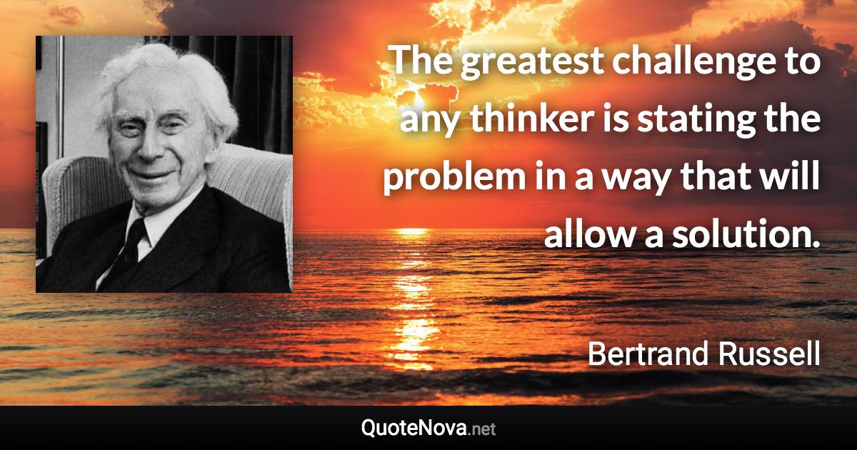 The greatest challenge to any thinker is stating the problem in a way that will allow a solution. - Bertrand Russell quote