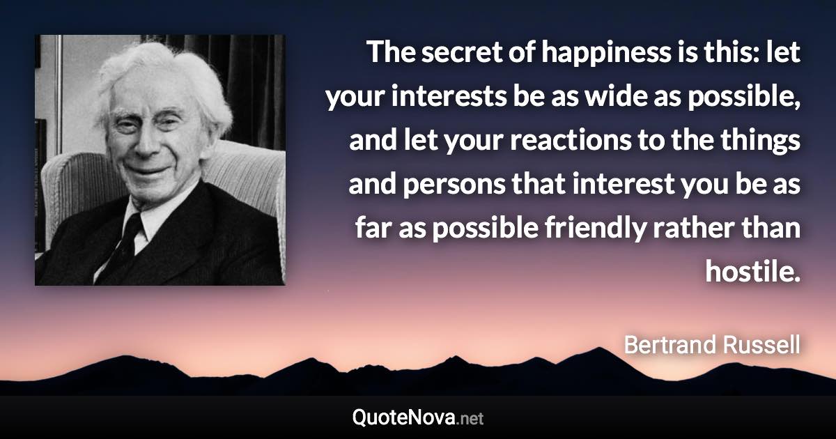 The secret of happiness is this: let your interests be as wide as possible, and let your reactions to the things and persons that interest you be as far as possible friendly rather than hostile. - Bertrand Russell quote