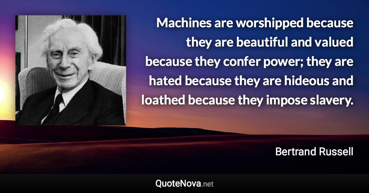 Machines are worshipped because they are beautiful and valued because they confer power; they are hated because they are hideous and loathed because they impose slavery. - Bertrand Russell quote