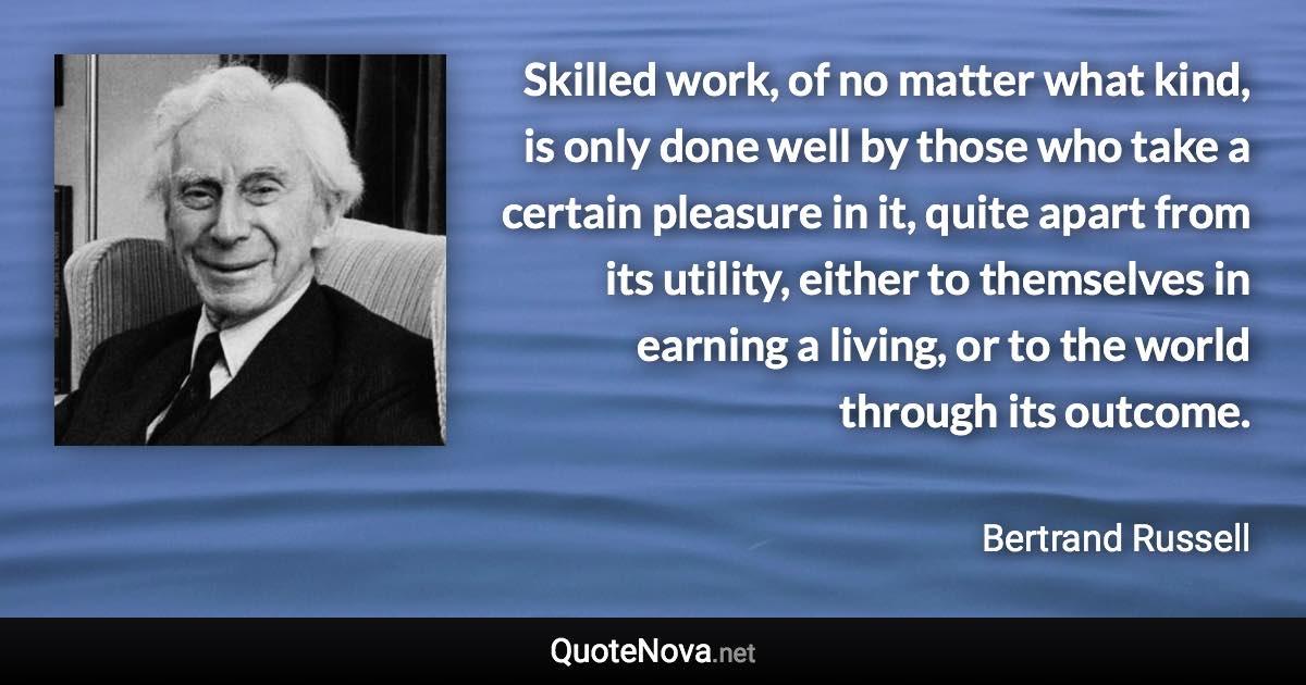 Skilled work, of no matter what kind, is only done well by those who take a certain pleasure in it, quite apart from its utility, either to themselves in earning a living, or to the world through its outcome. - Bertrand Russell quote