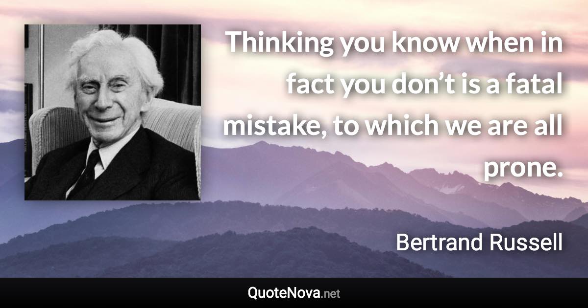 Thinking you know when in fact you don’t is a fatal mistake, to which we are all prone. - Bertrand Russell quote