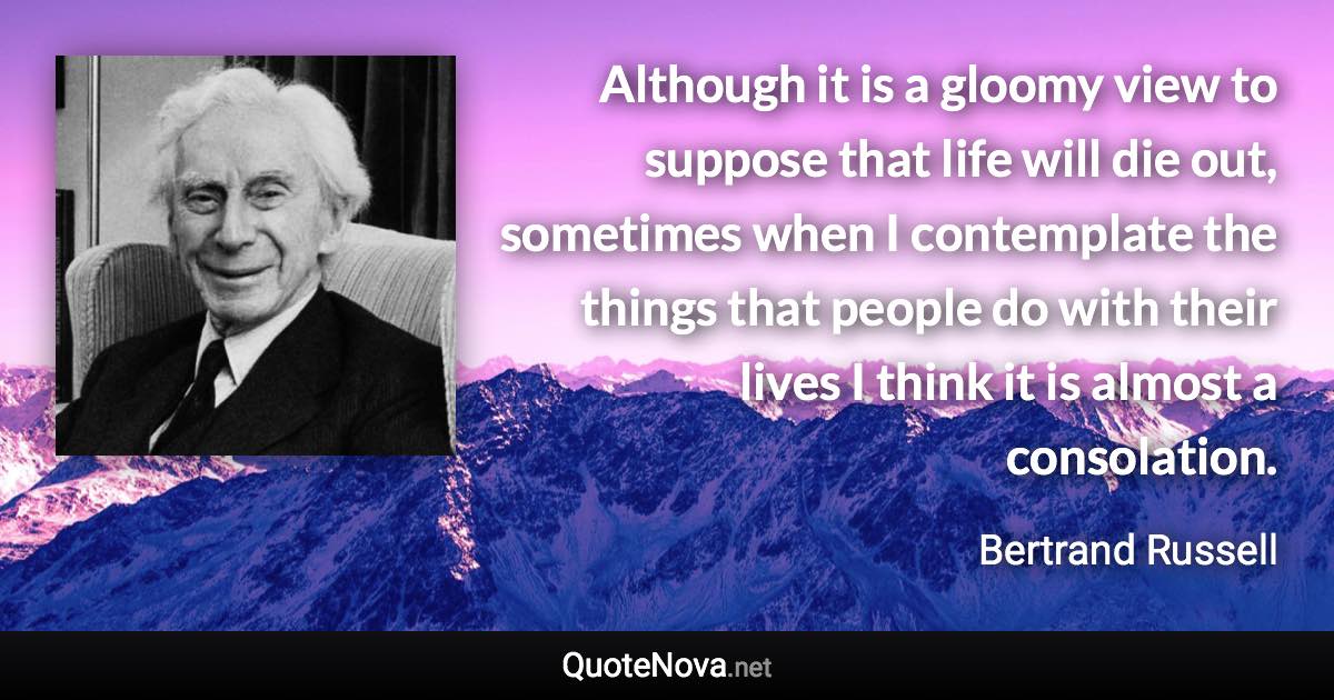 Although it is a gloomy view to suppose that life will die out, sometimes when I contemplate the things that people do with their lives I think it is almost a consolation. - Bertrand Russell quote