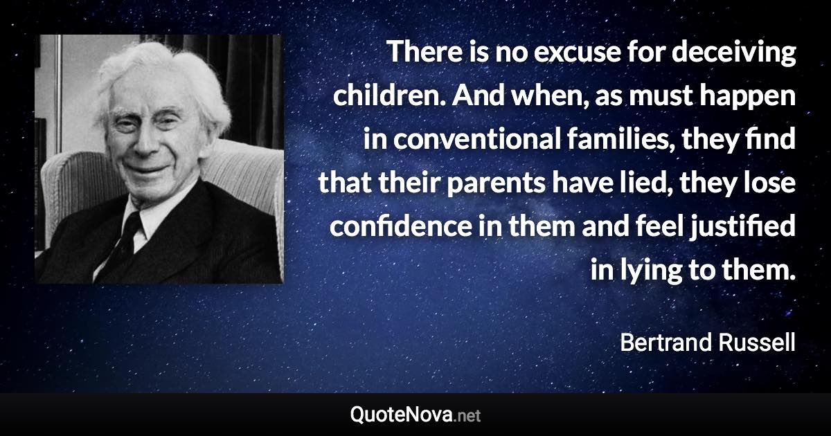 There is no excuse for deceiving children. And when, as must happen in conventional families, they find that their parents have lied, they lose confidence in them and feel justified in lying to them. - Bertrand Russell quote