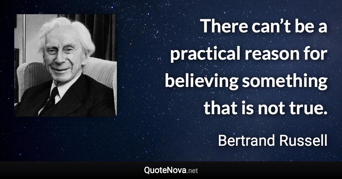 There can’t be a practical reason for believing something that is not true. - Bertrand Russell quote