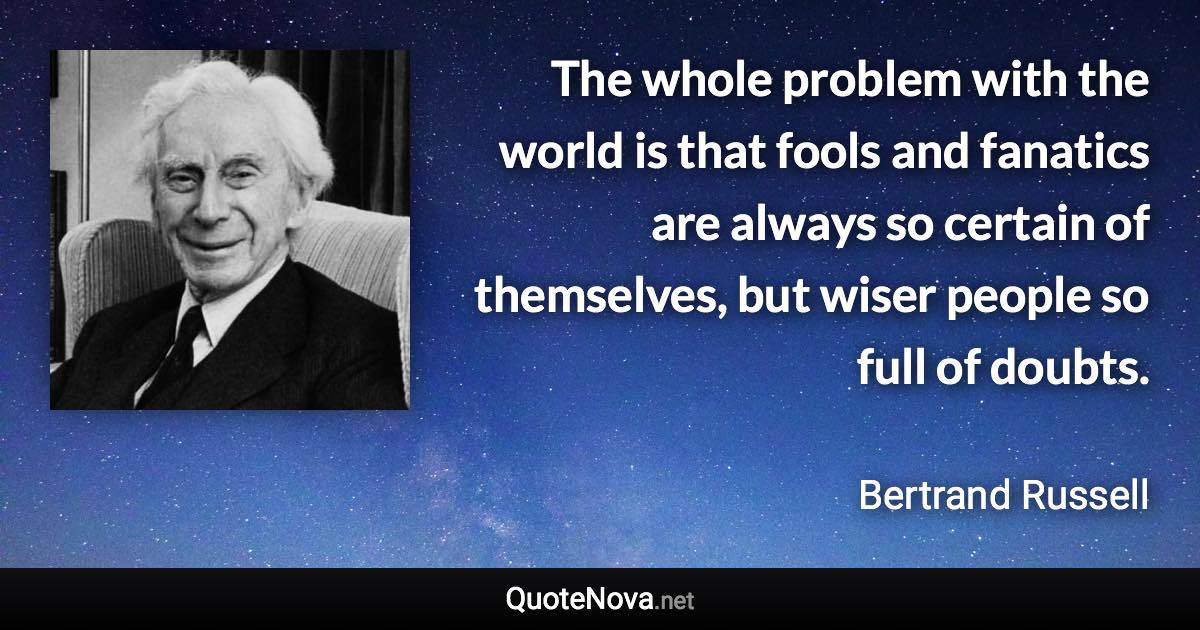 The whole problem with the world is that fools and fanatics are always so certain of themselves, but wiser people so full of doubts. - Bertrand Russell quote