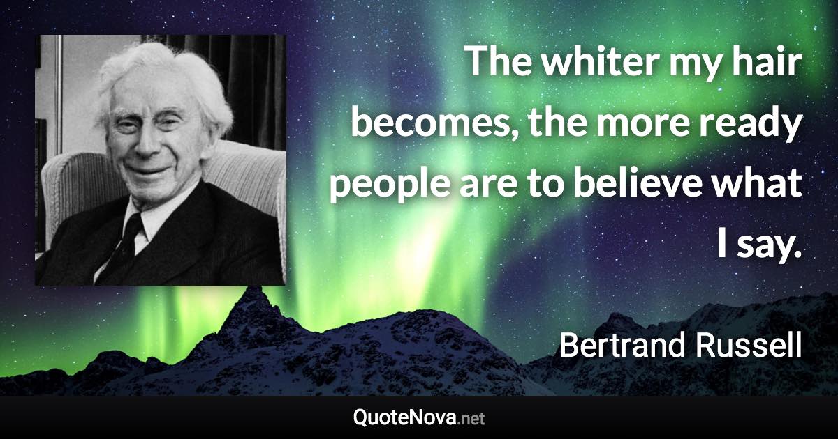 The whiter my hair becomes, the more ready people are to believe what I say. - Bertrand Russell quote