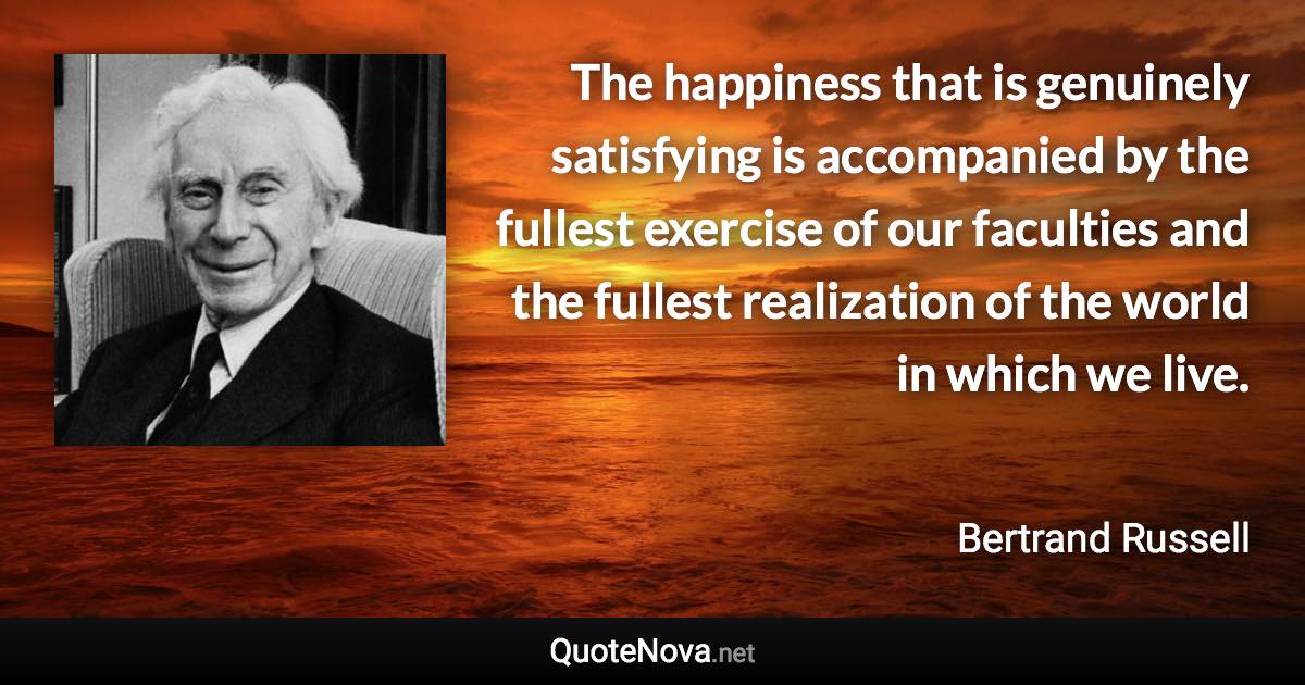 The happiness that is genuinely satisfying is accompanied by the fullest exercise of our faculties and the fullest realization of the world in which we live. - Bertrand Russell quote