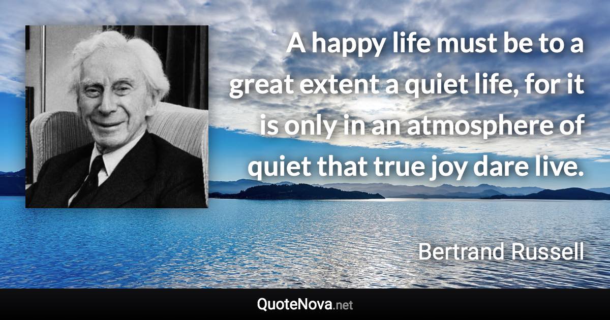 A happy life must be to a great extent a quiet life, for it is only in an atmosphere of quiet that true joy dare live. - Bertrand Russell quote