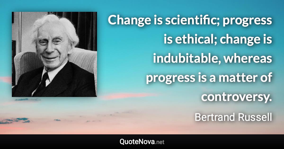 Change is scientific; progress is ethical; change is indubitable, whereas progress is a matter of controversy. - Bertrand Russell quote