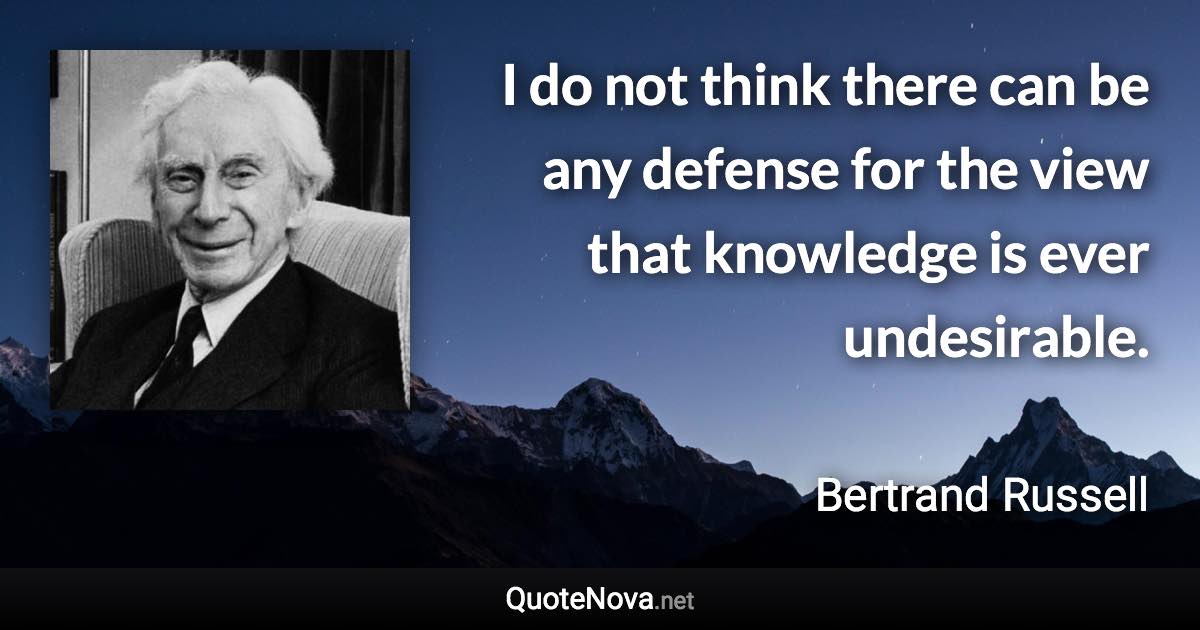 I do not think there can be any defense for the view that knowledge is ever undesirable. - Bertrand Russell quote