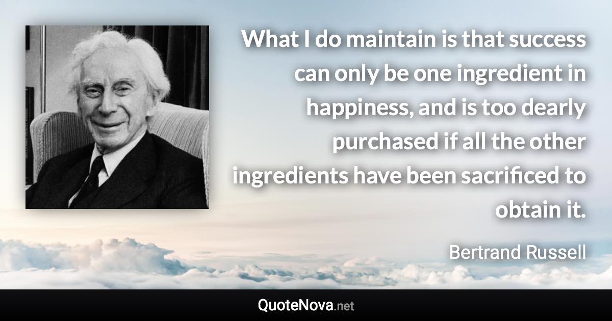 What I do maintain is that success can only be one ingredient in happiness, and is too dearly purchased if all the other ingredients have been sacrificed to obtain it. - Bertrand Russell quote