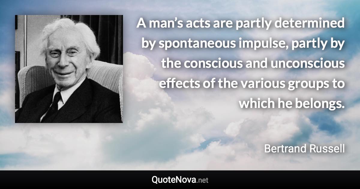 A man’s acts are partly determined by spontaneous impulse, partly by the conscious and unconscious effects of the various groups to which he belongs. - Bertrand Russell quote