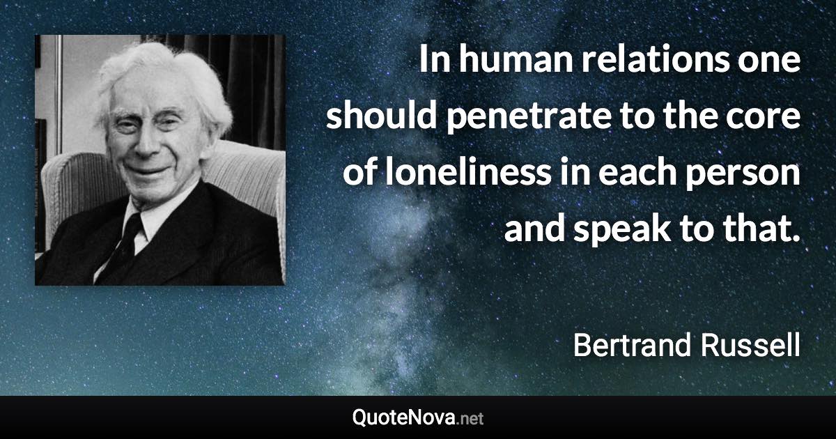 In human relations one should penetrate to the core of loneliness in each person and speak to that. - Bertrand Russell quote