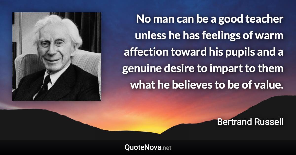 No man can be a good teacher unless he has feelings of warm affection toward his pupils and a genuine desire to impart to them what he believes to be of value. - Bertrand Russell quote