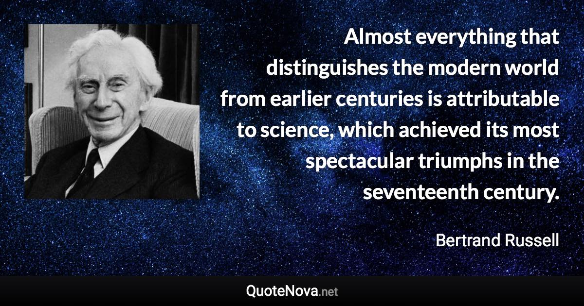 Almost everything that distinguishes the modern world from earlier centuries is attributable to science, which achieved its most spectacular triumphs in the seventeenth century. - Bertrand Russell quote