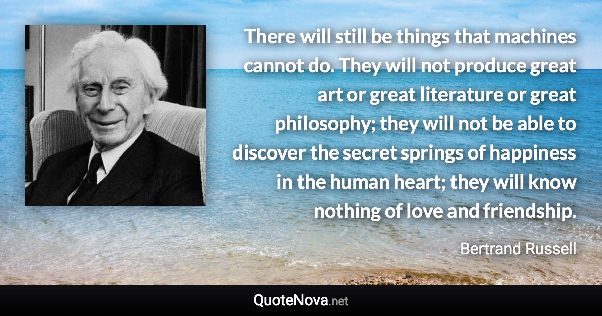 There will still be things that machines cannot do. They will not produce great art or great literature or great philosophy; they will not be able to discover the secret springs of happiness in the human heart; they will know nothing of love and friendship. - Bertrand Russell quote