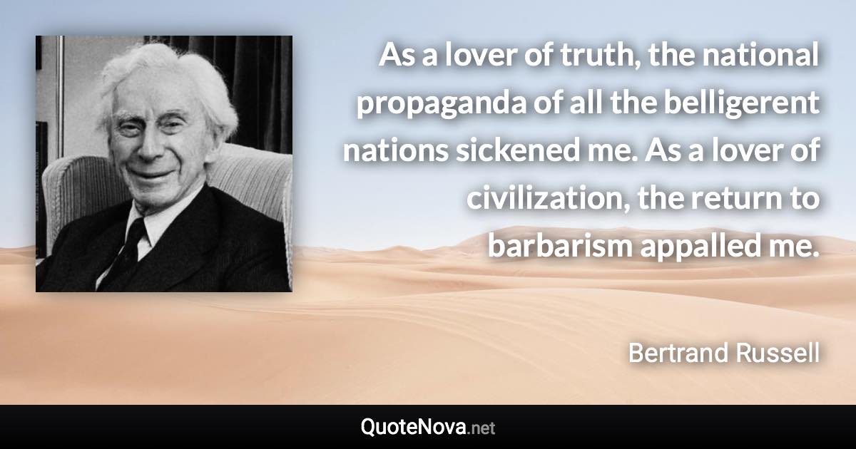 As a lover of truth, the national propaganda of all the belligerent nations sickened me. As a lover of civilization, the return to barbarism appalled me. - Bertrand Russell quote