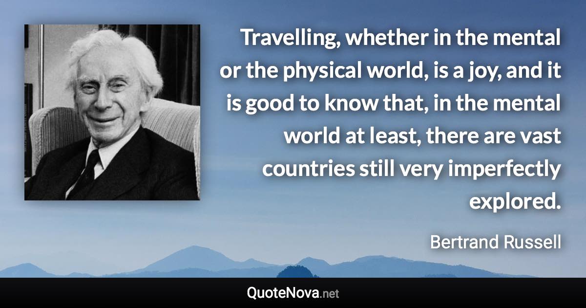 Travelling, whether in the mental or the physical world, is a joy, and it is good to know that, in the mental world at least, there are vast countries still very imperfectly explored. - Bertrand Russell quote