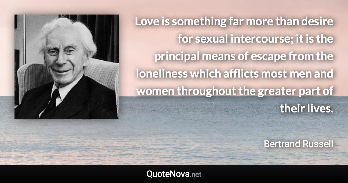 Love is something far more than desire for sexual intercourse; it is the principal means of escape from the loneliness which afflicts most men and women throughout the greater part of their lives. - Bertrand Russell quote