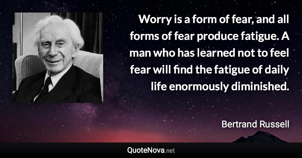 Worry is a form of fear, and all forms of fear produce fatigue. A man who has learned not to feel fear will find the fatigue of daily life enormously diminished. - Bertrand Russell quote