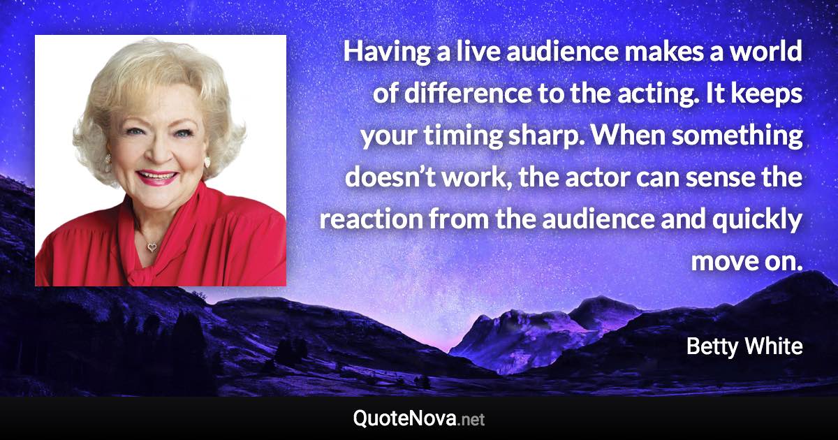 Having a live audience makes a world of difference to the acting. It keeps your timing sharp. When something doesn’t work, the actor can sense the reaction from the audience and quickly move on. - Betty White quote