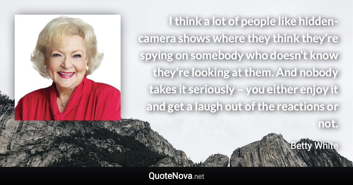 I think a lot of people like hidden-camera shows where they think they’re spying on somebody who doesn’t know they’re looking at them. And nobody takes it seriously – you either enjoy it and get a laugh out of the reactions or not. - Betty White quote