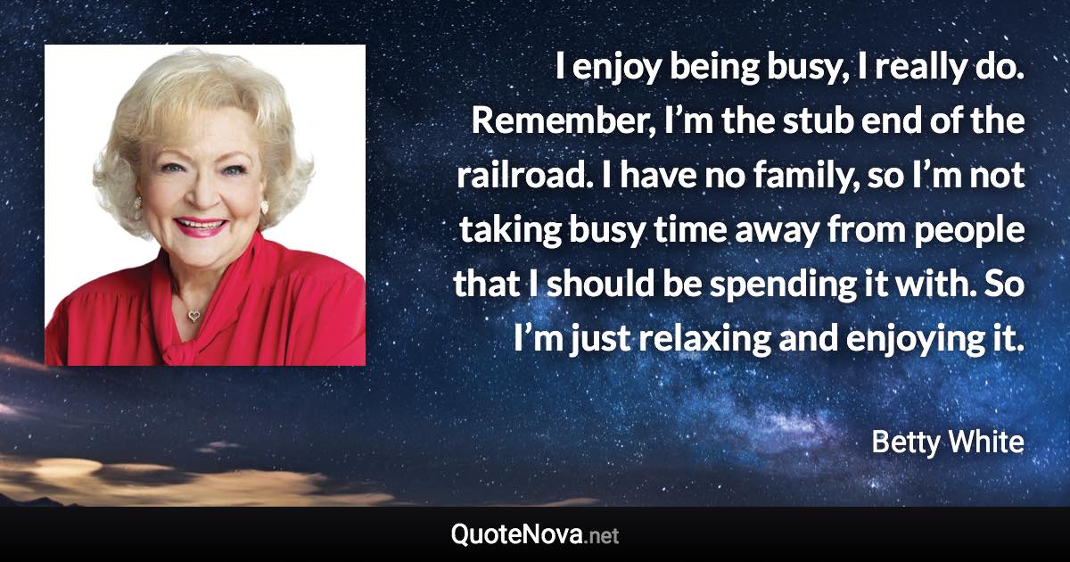 I enjoy being busy, I really do. Remember, I’m the stub end of the railroad. I have no family, so I’m not taking busy time away from people that I should be spending it with. So I’m just relaxing and enjoying it. - Betty White quote