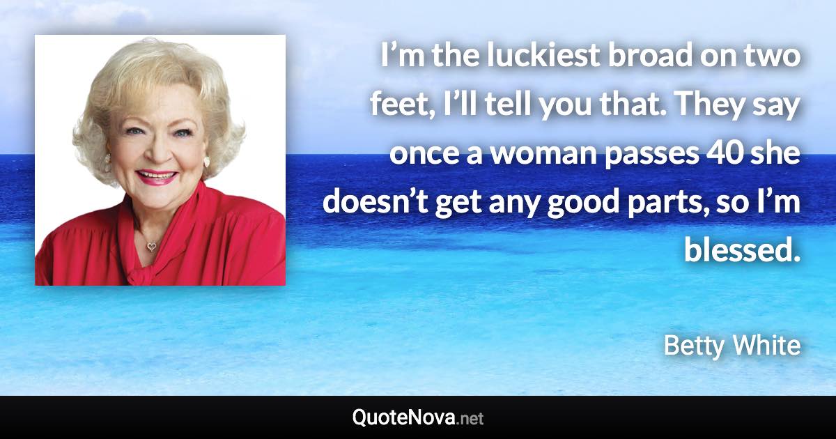 I’m the luckiest broad on two feet, I’ll tell you that. They say once a woman passes 40 she doesn’t get any good parts, so I’m blessed. - Betty White quote