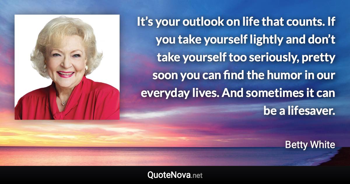 It’s your outlook on life that counts. If you take yourself lightly and don’t take yourself too seriously, pretty soon you can find the humor in our everyday lives. And sometimes it can be a lifesaver. - Betty White quote