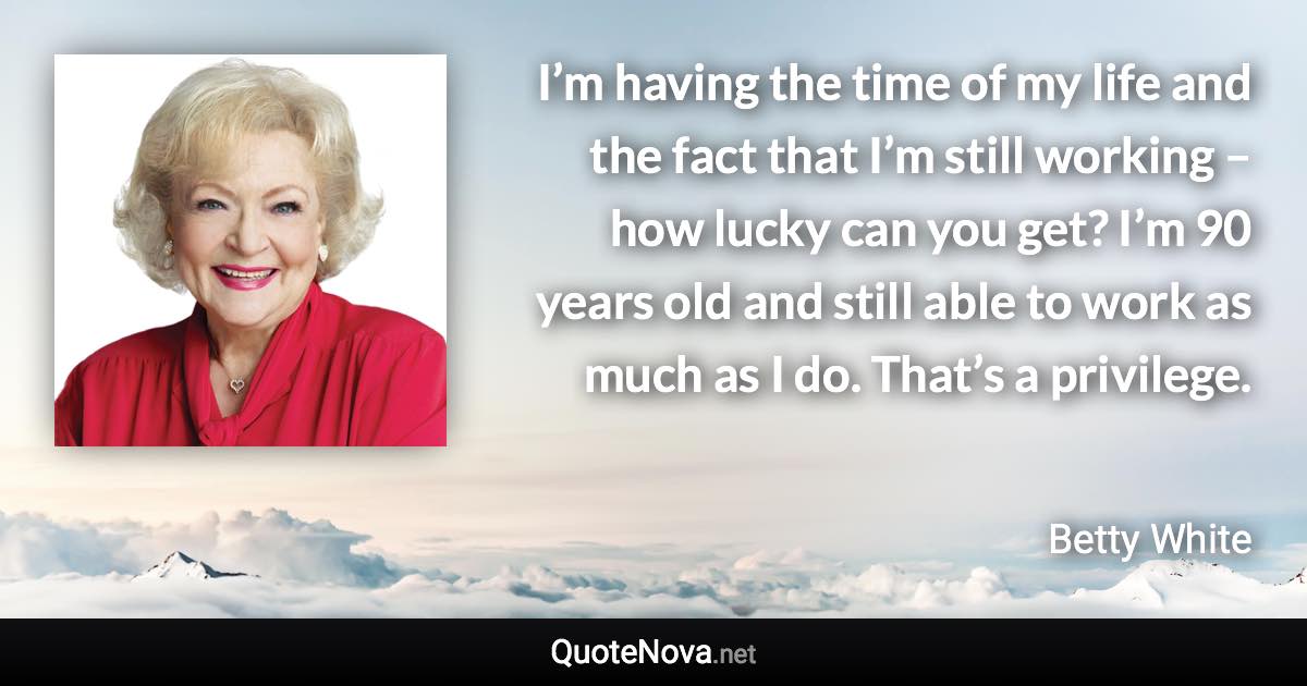 I’m having the time of my life and the fact that I’m still working – how lucky can you get? I’m 90 years old and still able to work as much as I do. That’s a privilege. - Betty White quote