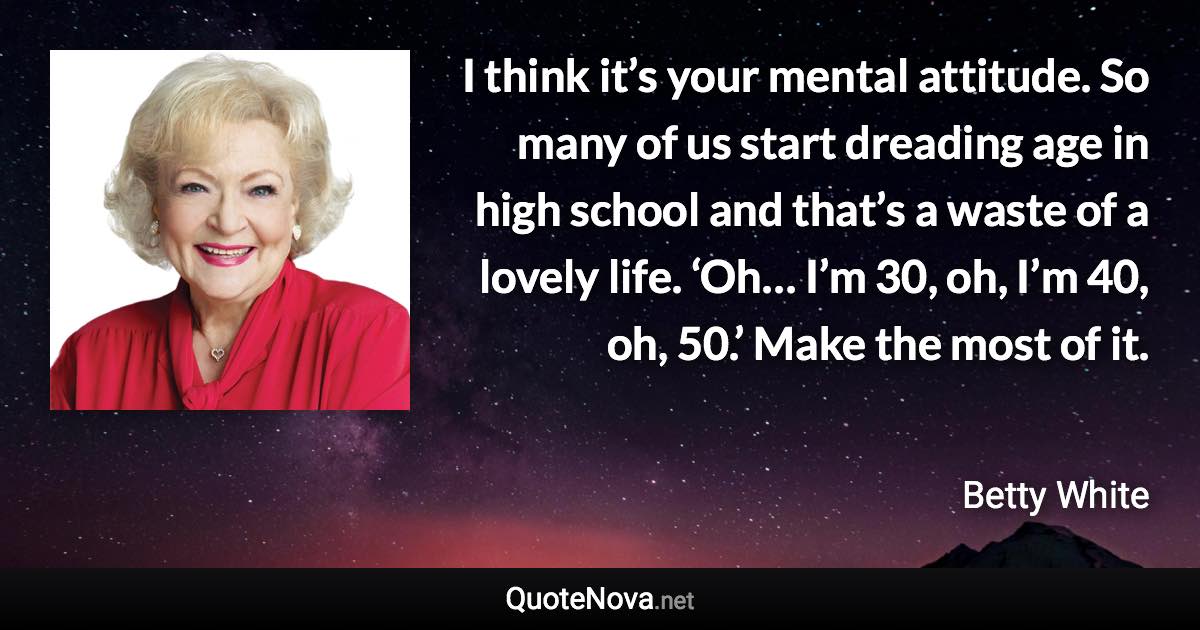 I think it’s your mental attitude. So many of us start dreading age in high school and that’s a waste of a lovely life. ‘Oh… I’m 30, oh, I’m 40, oh, 50.’ Make the most of it. - Betty White quote