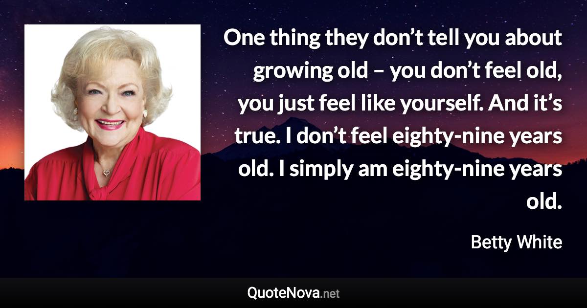 One thing they don’t tell you about growing old – you don’t feel old, you just feel like yourself. And it’s true. I don’t feel eighty-nine years old. I simply am eighty-nine years old. - Betty White quote