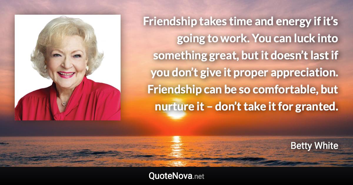 Friendship takes time and energy if it’s going to work. You can luck into something great, but it doesn’t last if you don’t give it proper appreciation. Friendship can be so comfortable, but nurture it – don’t take it for granted. - Betty White quote