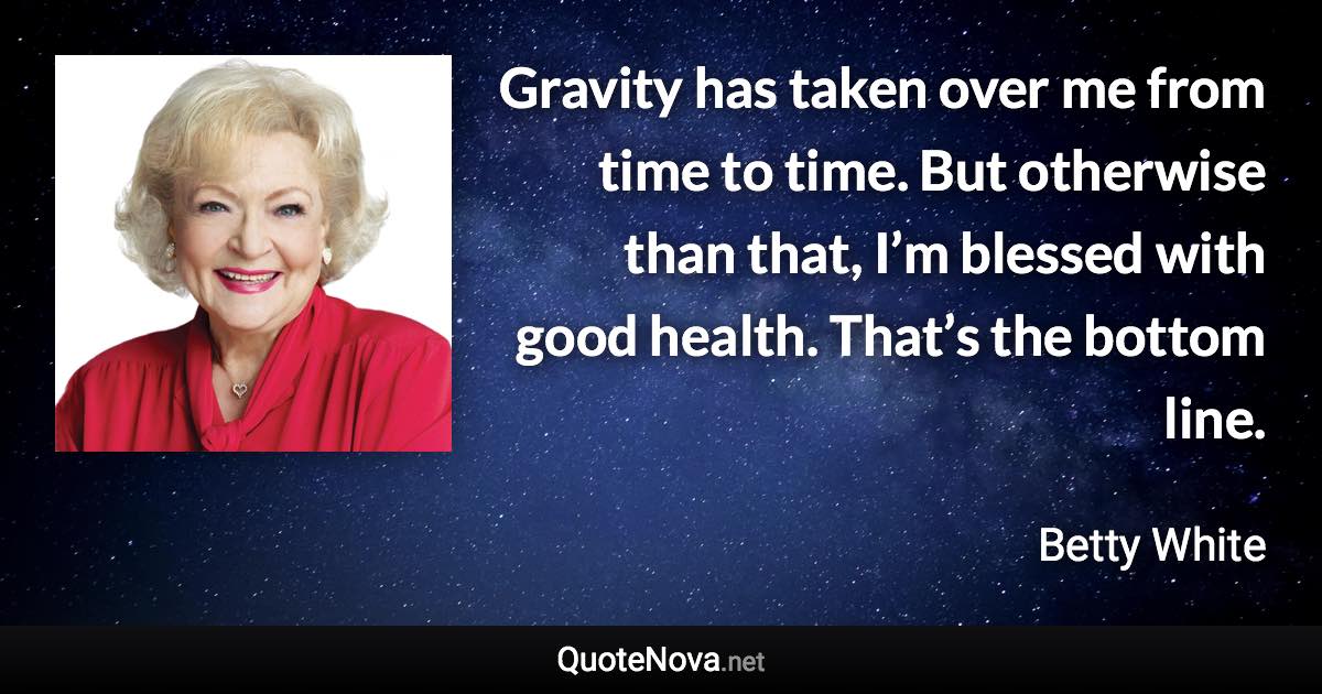 Gravity has taken over me from time to time. But otherwise than that, I’m blessed with good health. That’s the bottom line. - Betty White quote