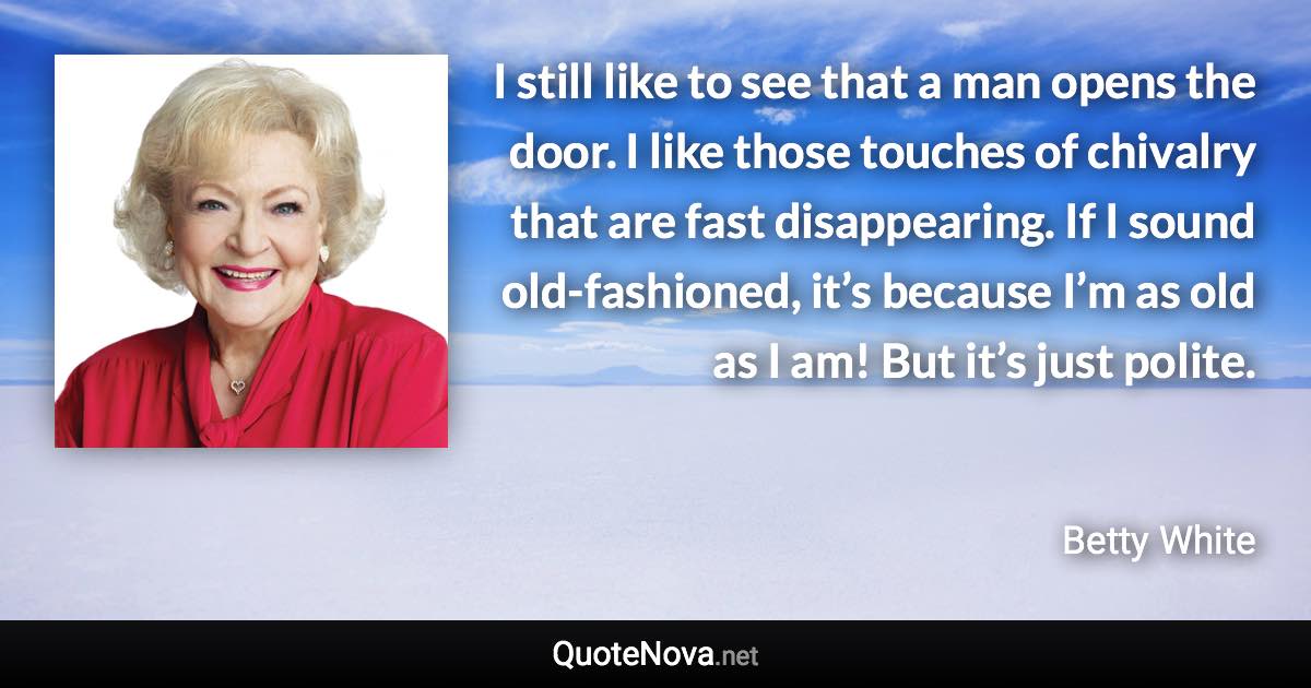 I still like to see that a man opens the door. I like those touches of chivalry that are fast disappearing. If I sound old-fashioned, it’s because I’m as old as I am! But it’s just polite. - Betty White quote