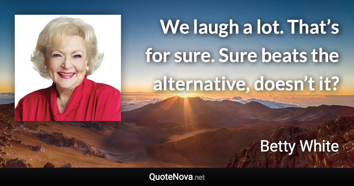 We laugh a lot. That’s for sure. Sure beats the alternative, doesn’t it? - Betty White quote