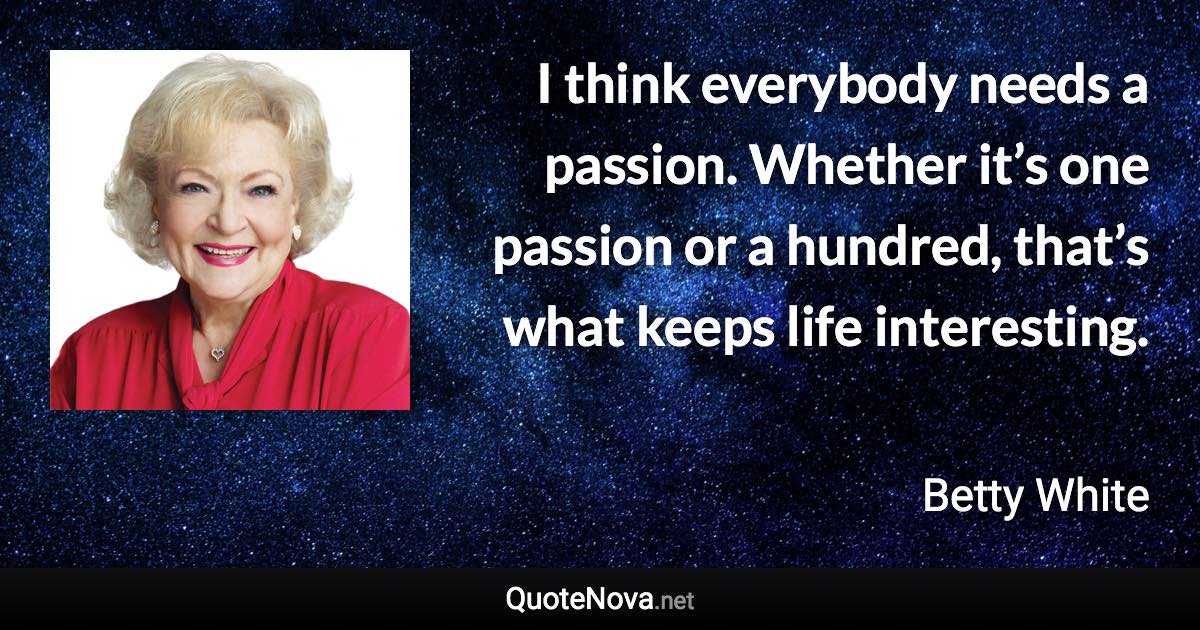 I think everybody needs a passion. Whether it’s one passion or a hundred, that’s what keeps life interesting. - Betty White quote