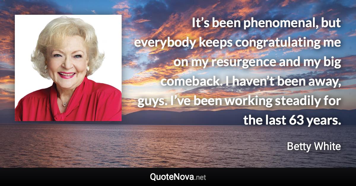 It’s been phenomenal, but everybody keeps congratulating me on my resurgence and my big comeback. I haven’t been away, guys. I’ve been working steadily for the last 63 years. - Betty White quote